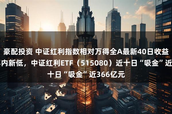 豪配投资 中证红利指数相对万得全A最新40日收益差刷新年内新低，中证红利ETF（515080）近十日“吸金”近366亿元