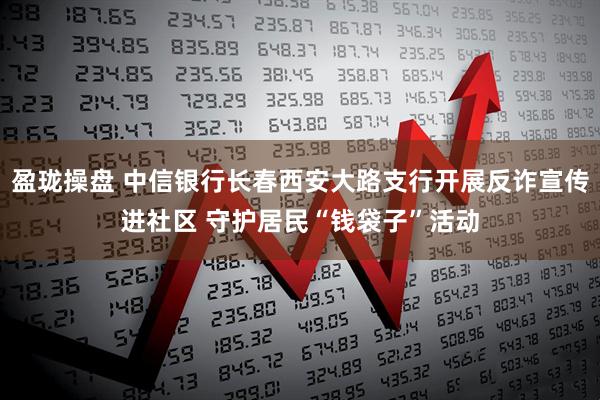 盈珑操盘 中信银行长春西安大路支行开展反诈宣传进社区 守护居民“钱袋子”活动