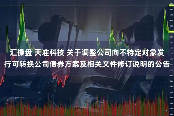 汇操盘 天准科技 关于调整公司向不特定对象发行可转换公司债券方案及相关文件修订说明的公告