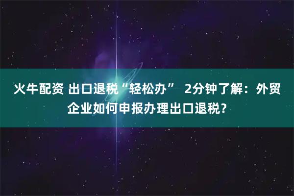 火牛配资 出口退税“轻松办”  2分钟了解：外贸企业如何申报办理出口退税？