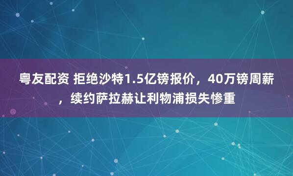 粤友配资 拒绝沙特1.5亿镑报价,40万镑周薪,续约萨拉赫让利物浦损失惨重