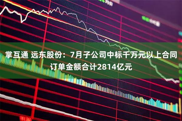 掌互通 远东股份:7月子公司中标千万元以上合同订单金额合计2814亿元