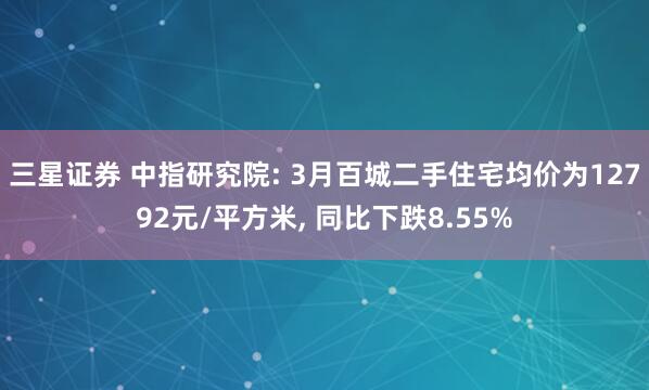 三星证券 中指研究院: 3月百城二手住宅均价为12792元/平方米, 同比下跌8.55%