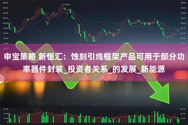 申宝策略 新恒汇:蚀刻引线框架产品可用于部分功率器件封装_投资者关系_的发展_新能源