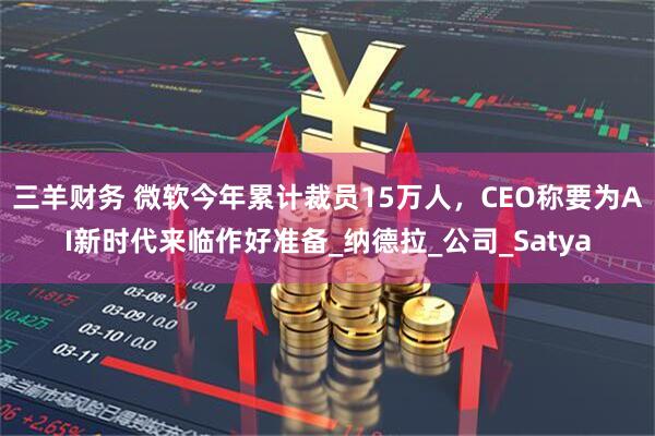 三羊财务 微软今年累计裁员15万人，CEO称要为AI新时代来临作好准备_纳德拉_公司_Satya