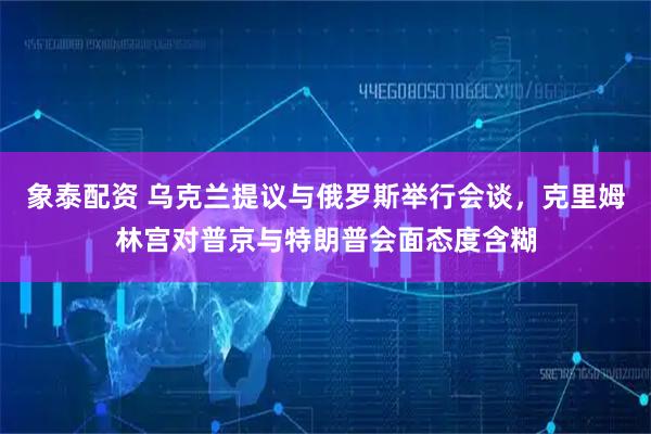 象泰配资 乌克兰提议与俄罗斯举行会谈，克里姆林宫对普京与特朗普会面态度含糊
