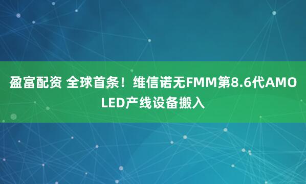 盈富配资 全球首条！维信诺无FMM第8.6代AMOLED产线设备搬入