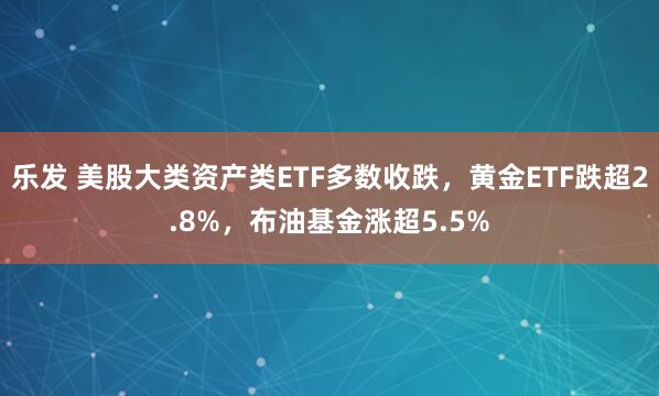 乐发 美股大类资产类ETF多数收跌，黄金ETF跌超2.8%，布油基金涨超5.5%