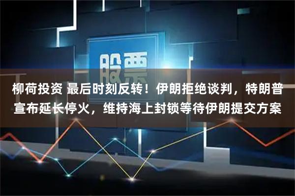 柳荷投资 最后时刻反转！伊朗拒绝谈判，特朗普宣布延长停火，维持海上封锁等待伊朗提交方案