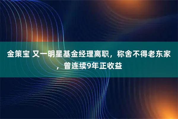 金策宝 又一明星基金经理离职，称舍不得老东家，曾连续9年正收益