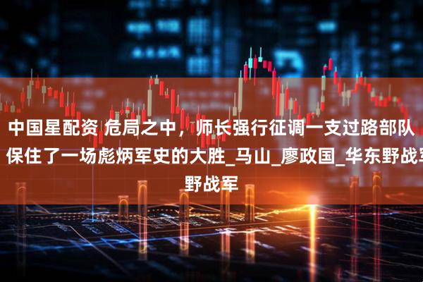 中国星配资 危局之中，师长强行征调一支过路部队，保住了一场彪炳军史的大胜_马山_廖政国_华东野战军