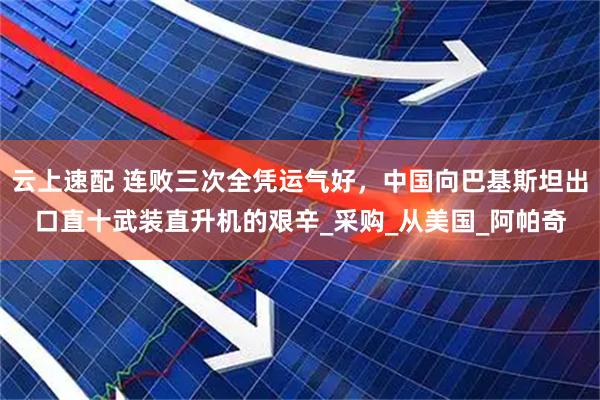 云上速配 连败三次全凭运气好,中国向巴基斯坦出口直十武装直升机的艰辛_采购_从美国_阿帕奇