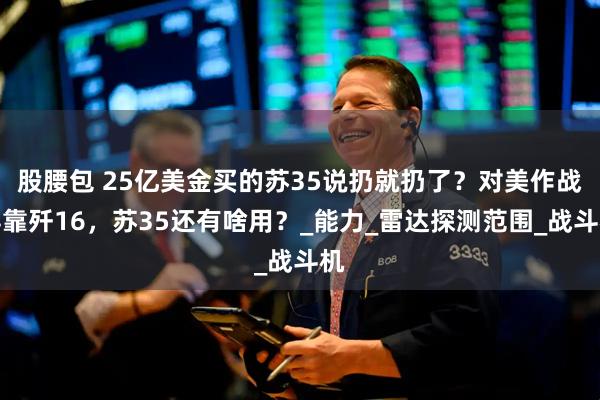 股腰包 25亿美金买的苏35说扔就扔了？对美作战得靠歼16，苏35还有啥用？_能力_雷达探测范围_战斗机