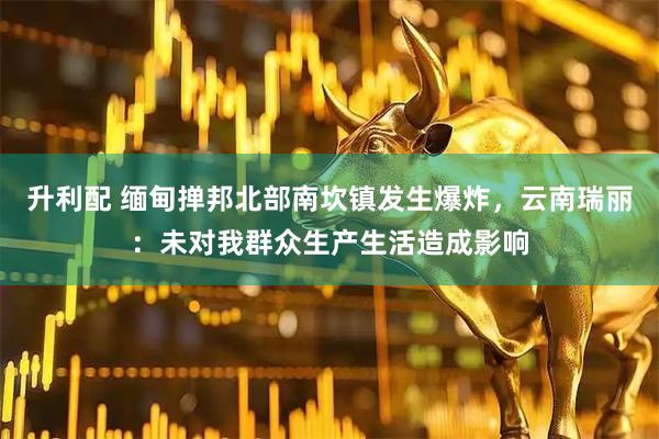 升利配 缅甸掸邦北部南坎镇发生爆炸，云南瑞丽：未对我群众生产生活造成影响