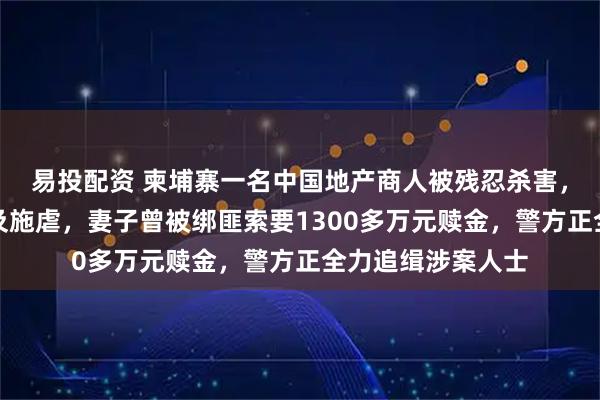 易投配资 柬埔寨一名中国地产商人被残忍杀害，生前遭控制殴打及施虐，妻子曾被绑匪索要1300多万元赎金，警方正全力追缉涉案人士
