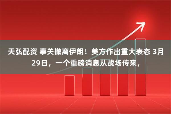天弘配资 事关撤离伊朗！美方作出重大表态 3月29日，一个重磅消息从战场传来，