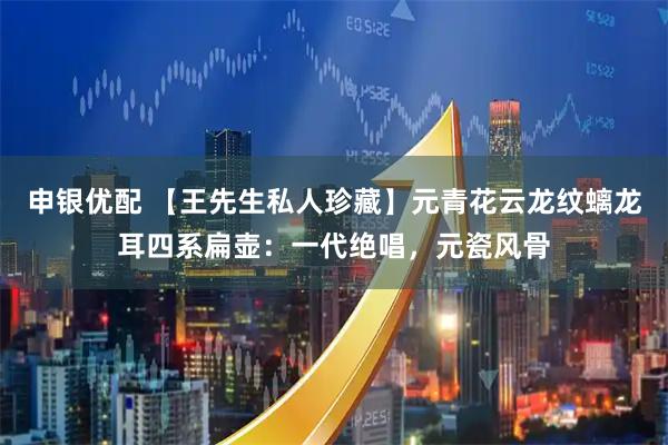 申银优配 【王先生私人珍藏】元青花云龙纹螭龙耳四系扁壶：一代绝唱，元瓷风骨