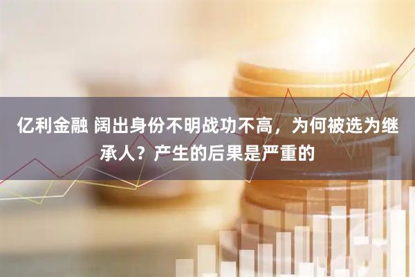 亿利金融 阔出身份不明战功不高,为何被选为继承人?产生的后果是严重的