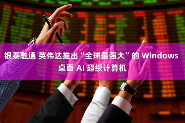 银泰融通 英伟达推出“全球最强大”的 Windows 桌面 AI 超级计算机
