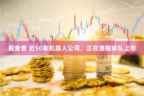 股查查 近50家机器人公司，正在港股排队上市