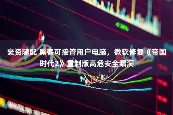 豪资随配 黑客可接管用户电脑，微软修复《帝国时代2》重制版高危安全漏洞