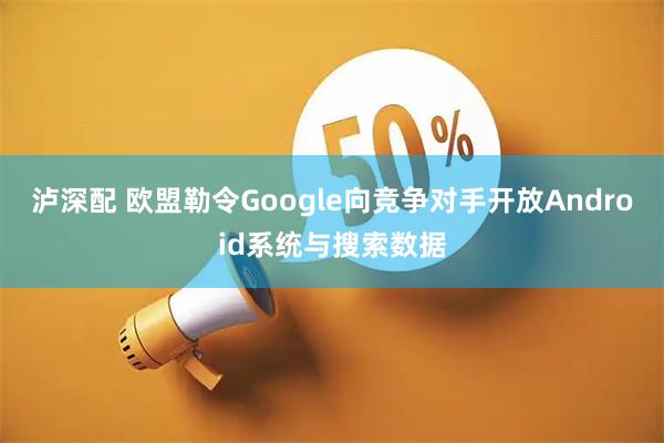泸深配 欧盟勒令Google向竞争对手开放Android系统与搜索数据