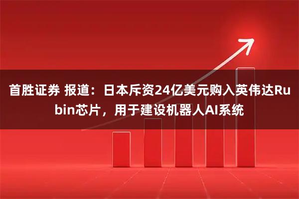首胜证券 报道：日本斥资24亿美元购入英伟达Rubin芯片，用于建设机器人AI系统