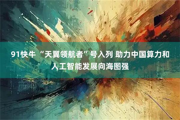 91快牛 “天翼领航者”号入列 助力中国算力和人工智能发展向海图强