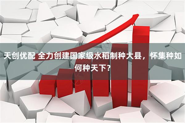 天创优配 全力创建国家级水稻制种大县，怀集种如何种天下？