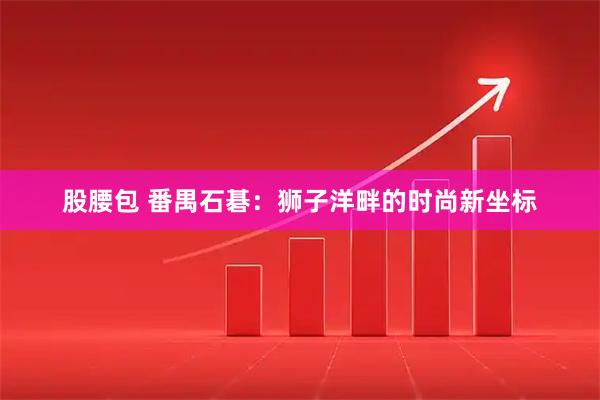 股腰包 番禺石碁：狮子洋畔的时尚新坐标